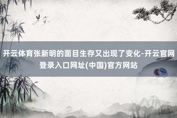 开云体育张新明的面目生存又出现了变化-开云官网登录入口网址(中国)官方网站