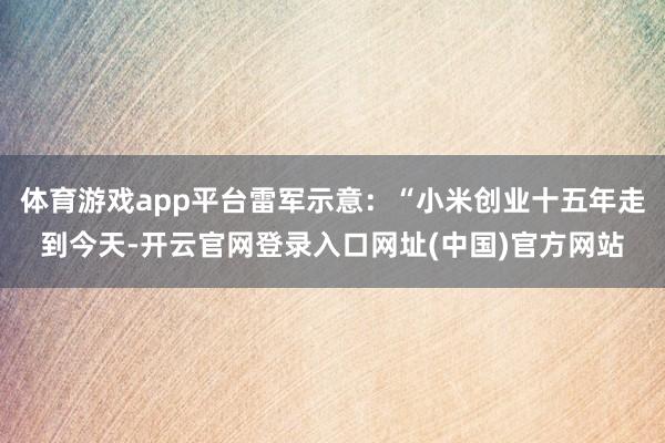 体育游戏app平台雷军示意：“小米创业十五年走到今天-开云官网登录入口网址(中国)官方网站