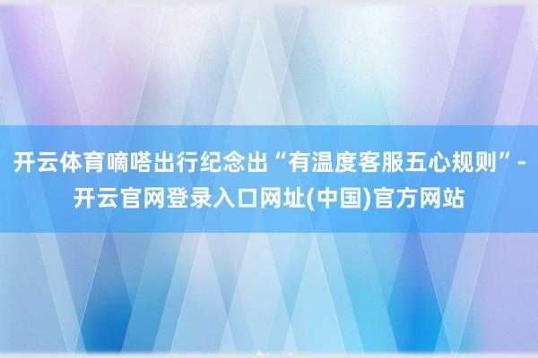 开云体育嘀嗒出行纪念出“有温度客服五心规则”-开云官网登录入口网址(中国)官方网站