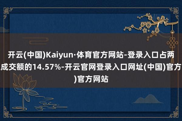 开云(中国)Kaiyun·体育官方网站-登录入口占两市总成交额的14.57%-开云官网登录入口网址(中国)官方网站