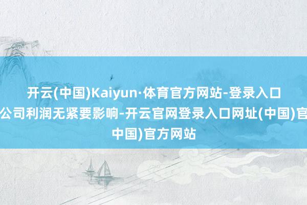开云(中国)Kaiyun·体育官方网站-登录入口瞻望对公司利润无紧要影响-开云官网登录入口网址(中国)官方网站