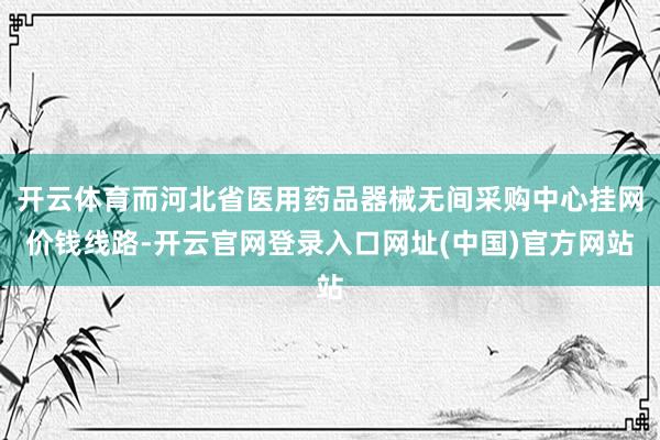 开云体育而河北省医用药品器械无间采购中心挂网价钱线路-开云官网登录入口网址(中国)官方网站