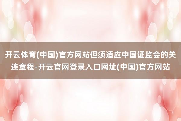 开云体育(中国)官方网站但须适应中国证监会的关连章程-开云官网登录入口网址(中国)官方网站