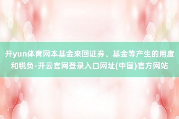 开yun体育网本基金来回证券、基金等产生的用度和税负-开云官网登录入口网址(中国)官方网站