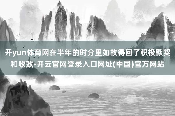 开yun体育网在半年的时分里如故得回了积极默契和收效-开云官网登录入口网址(中国)官方网站