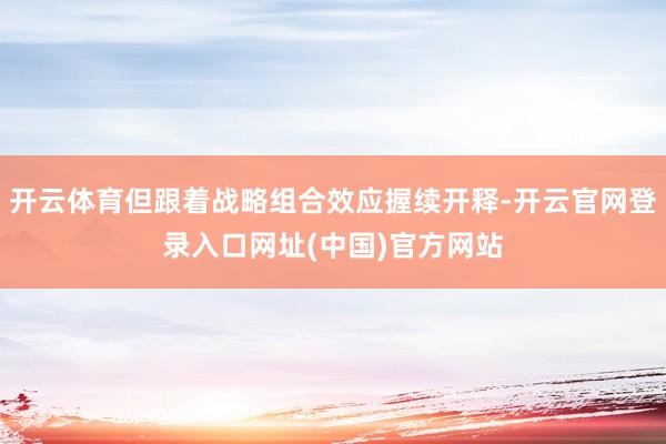开云体育但跟着战略组合效应握续开释-开云官网登录入口网址(中国)官方网站