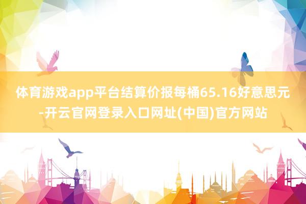 体育游戏app平台结算价报每桶65.16好意思元-开云官网登录入口网址(中国)官方网站