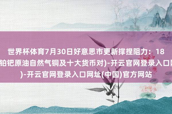 世界杯体育7月30日好意思市更新撑捏阻力：18品种撑捏阻力(金银铂钯原油自然气铜及十大货币对)-开云官网登录入口网址(中国)官方网站
