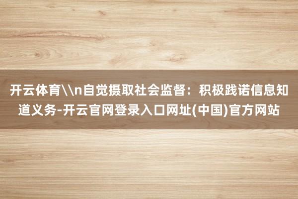开云体育\n自觉摄取社会监督：积极践诺信息知道义务-开云官网登录入口网址(中国)官方网站