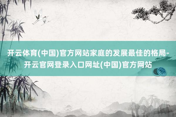 开云体育(中国)官方网站家庭的发展最佳的格局-开云官网登录入口网址(中国)官方网站