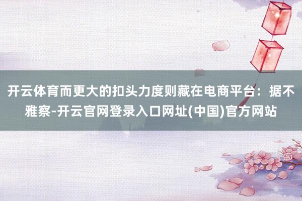 开云体育而更大的扣头力度则藏在电商平台：据不雅察-开云官网登录入口网址(中国)官方网站
