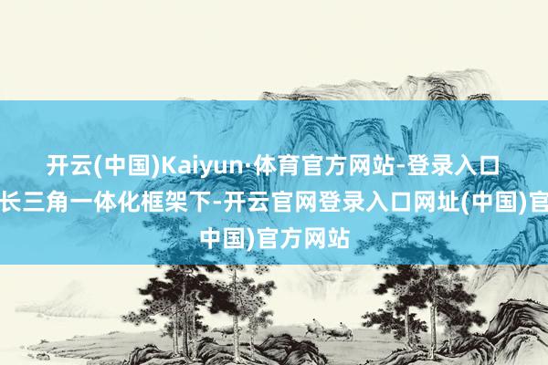 开云(中国)Kaiyun·体育官方网站-登录入口 会上在长三角一体化框架下-开云官网登录入口网址(中国)官方网站