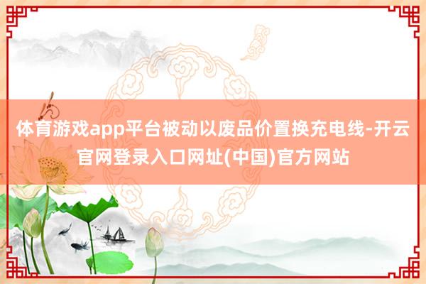 体育游戏app平台被动以废品价置换充电线-开云官网登录入口网址(中国)官方网站
