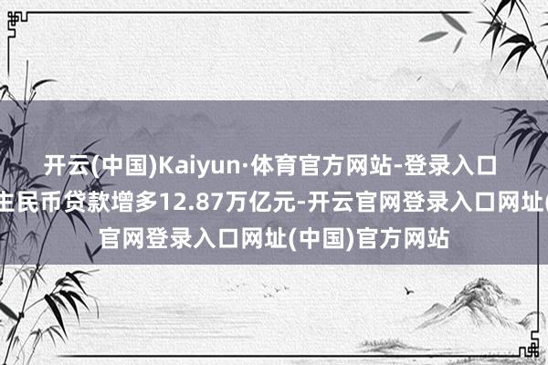 开云(中国)Kaiyun·体育官方网站-登录入口  前七个月东谈主民币贷款增多12.87万亿元-开云官网登录入口网址(中国)官方网站