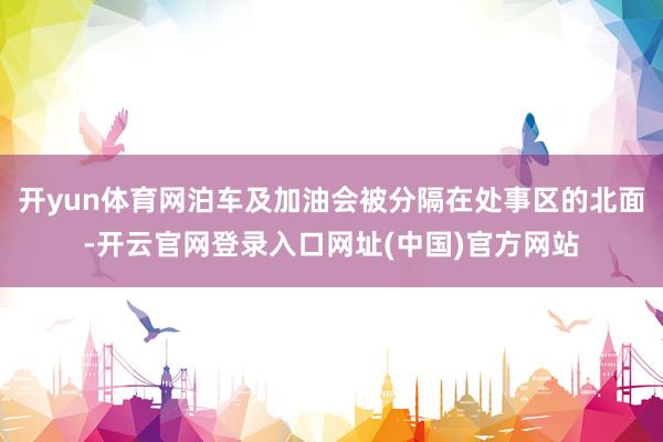 开yun体育网泊车及加油会被分隔在处事区的北面-开云官网登录入口网址(中国)官方网站