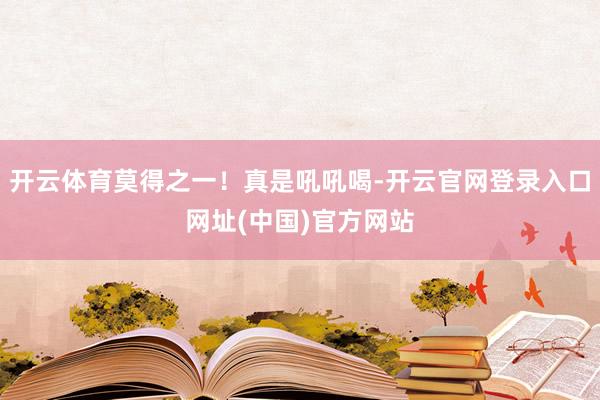 开云体育莫得之一！真是吼吼喝-开云官网登录入口网址(中国)官方网站
