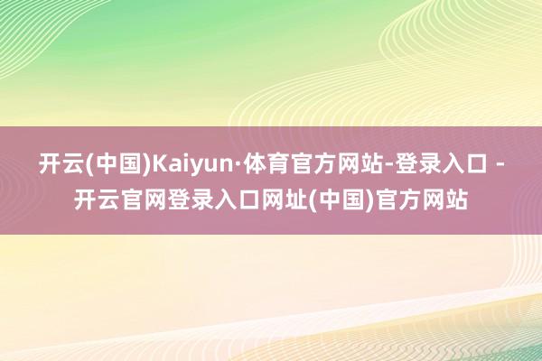 开云(中国)Kaiyun·体育官方网站-登录入口 -开云官网登录入口网址(中国)官方网站