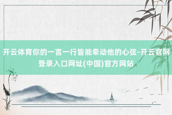 开云体育你的一言一行皆能牵动他的心弦-开云官网登录入口网址(中国)官方网站