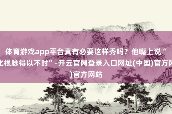 体育游戏app平台真有必要这样秀吗？他嘴上说“文化根脉得以不时”-开云官网登录入口网址(中国)官方网站