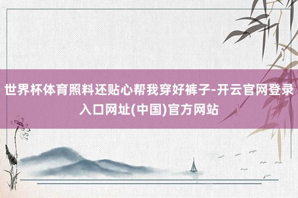 世界杯体育照料还贴心帮我穿好裤子-开云官网登录入口网址(中国)官方网站