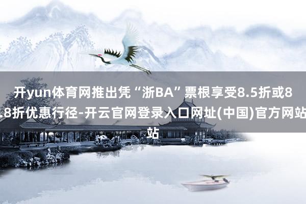 开yun体育网推出凭“浙BA”票根享受8.5折或8.8折优惠行径-开云官网登录入口网址(中国)官方网站