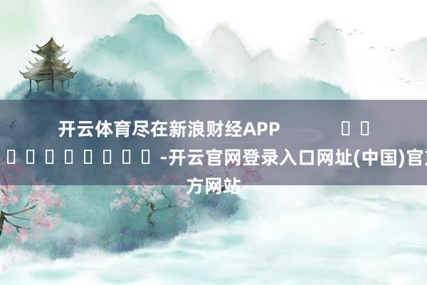 开云体育尽在新浪财经APP            													-开云官网登录入口网址(中国)官方网站