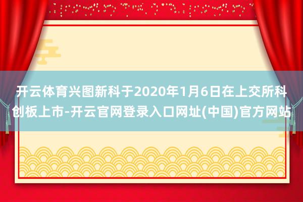 开云体育　　兴图新科于2020年1月6日在上交所科创板上市-开云官网登录入口网址(中国)官方网站