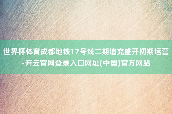 世界杯体育成都地铁17号线二期追究盛开初期运营-开云官网登录入口网址(中国)官方网站