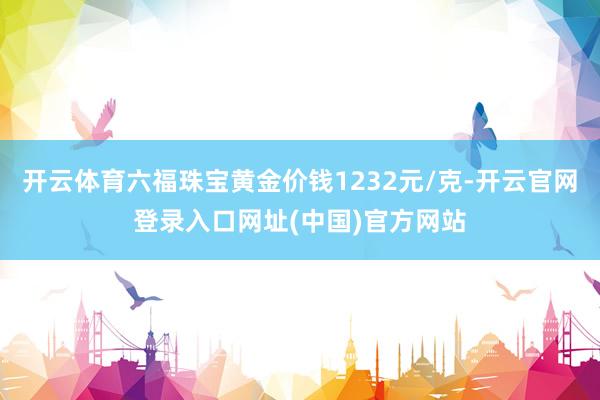 开云体育六福珠宝黄金价钱1232元/克-开云官网登录入口网址(中国)官方网站