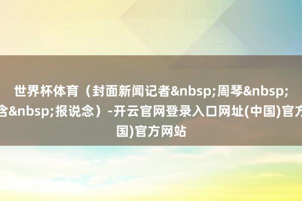 世界杯体育（封面新闻记者&nbsp;周琴&nbsp;雷蕴含&nbsp;报说念）-开云官网登录入口网址(中国)官方网站