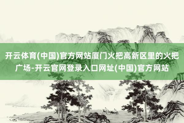 开云体育(中国)官方网站厦门火把高新区里的火把广场-开云官网登录入口网址(中国)官方网站