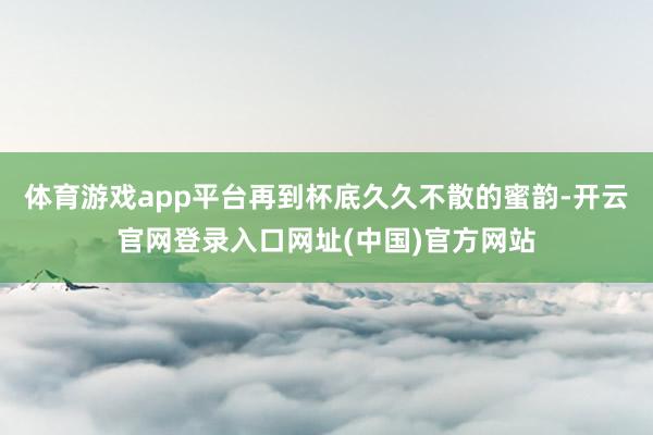体育游戏app平台再到杯底久久不散的蜜韵-开云官网登录入口网址(中国)官方网站