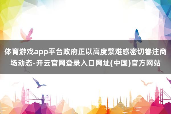 体育游戏app平台政府正以高度繁难感密切眷注商场动态-开云官网登录入口网址(中国)官方网站