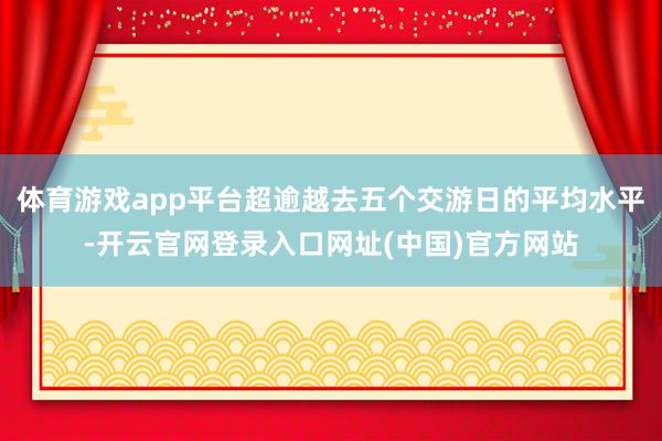 体育游戏app平台超逾越去五个交游日的平均水平-开云官网登录入口网址(中国)官方网站