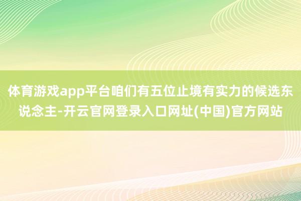 体育游戏app平台咱们有五位止境有实力的候选东说念主-开云官网登录入口网址(中国)官方网站