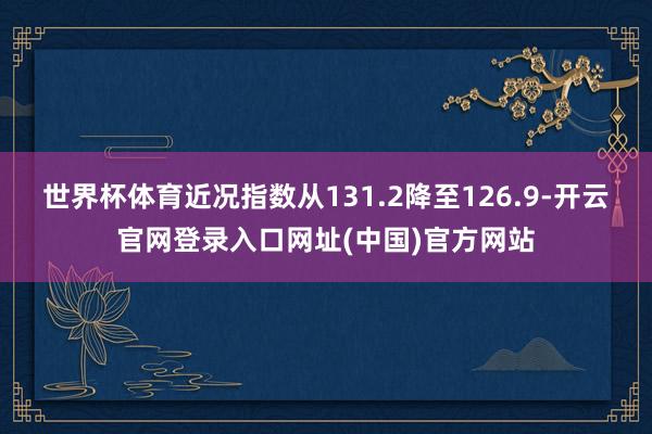 世界杯体育　　近况指数从131.2降至126.9-开云官网登录入口网址(中国)官方网站