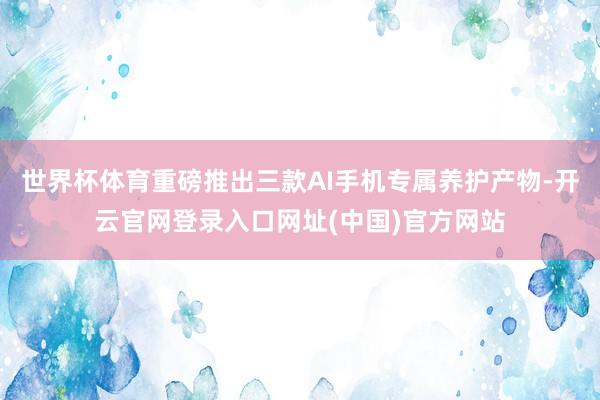 世界杯体育重磅推出三款AI手机专属养护产物-开云官网登录入口网址(中国)官方网站