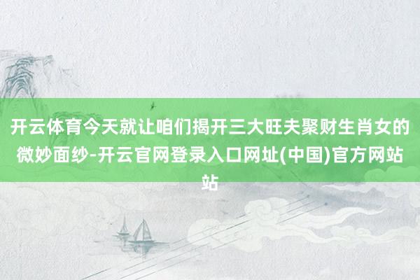 开云体育今天就让咱们揭开三大旺夫聚财生肖女的微妙面纱-开云官网登录入口网址(中国)官方网站