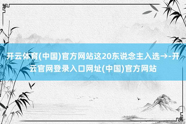 开云体育(中国)官方网站这20东说念主入选→-开云官网登录入口网址(中国)官方网站